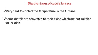 Disadvantages of cupola furnace
✔Very hard to control the temperature in the furnace
✔Some metals are converted to their oxide which are not suitable
for casting
 