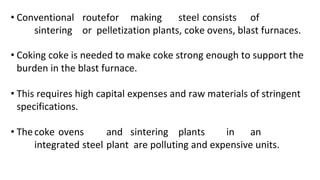 • Conventional routefor making steel consists of
sintering or pelletization plants, coke ovens, blast furnaces.
• Coking coke is needed to make coke strong enough to support the
burden in the blast furnace.
• This requires high capital expenses and raw materials of stringent
specifications.
• Thecoke ovens and sintering plants in an
integrated steel plant are polluting and expensive units.
 