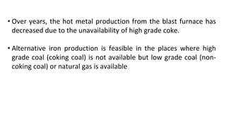 • Over years, the hot metal production from the blast furnace has
decreased due to the unavailability of high grade coke.
• Alternative iron production is feasible in the places where high
grade coal (coking coal) is not available but low grade coal (non-
coking coal) or natural gas is available
 