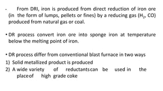 • From DRI, iron is produced from direct reduction of iron ore
(in the form of lumps, pellets or fines) by a reducing gas (H2, CO)
produced from natural gas or coal.
• DR process convert iron ore into sponge iron at temperature
below the melting point of iron.
• DR process differ from conventional blast furnace in two ways
1) Solid metallized product is produced
2) A wide variety of reductantscan be used in the
placeof high grade coke
 