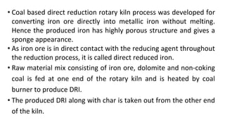 • Coal based direct reduction rotary kiln process was developed for
converting iron ore directly into metallic iron without melting.
Hence the produced iron has highly porous structure and gives a
sponge appearance.
• As iron ore is in direct contact with the reducing agent throughout
the reduction process, it is called direct reduced iron.
• Raw material mix consisting of iron ore, dolomite and non-coking
coal is fed at one end of the rotary kiln and is heated by coal
burner to produce DRI.
• The produced DRI along with char is taken out from the other end
of the kiln.
 
