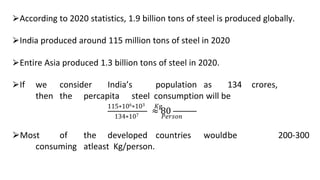 ⮚According to 2020 statistics, 1.9 billion tons of steel is produced globally.
⮚India produced around 115 million tons of steel in 2020
⮚Entire Asia produced 1.3 billion tons of steel in 2020.
⮚If we consider India’s population as 134 crores,
then the percapita steel consumption will be
≈ 80
115∗106∗103 𝐾g
134∗107 𝑃𝑒𝑟𝑠𝑜𝑛
⮚Most of the developed countries wouldbe
consuming atleast Kg/person.
200-300
 