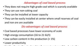 Advantages of coal based process
• They does not require high grade coal which is scarcely available
• They can use non-coking coal
• They can be installed at lower capacity
• They can be easily installed at center where small reserves of coal
and iron ore are available
Dis-advantages of coal based process
• Coal based processes have lower economy of scale
• High energy consumption (16 to 21 GJ/t)
• Low carbon content in the production (< 1%)
• Lower productivity
 