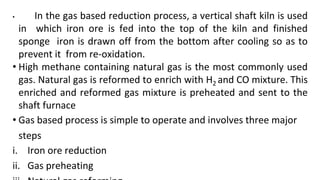 • In the gas based reduction process, a vertical shaft kiln is used
in which iron ore is fed into the top of the kiln and finished
sponge iron is drawn off from the bottom after cooling so as to
prevent it from re-oxidation.
• High methane containing natural gas is the most commonly used
gas. Natural gas is reformed to enrich with H2 and CO mixture. This
enriched and reformed gas mixture is preheated and sent to the
shaft furnace
• Gas based process is simple to operate and involves three major
steps
i. Iron ore reduction
ii. Gas preheating
 