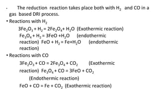 • The reduction reaction takes place both with H2 and CO in a
gas based DRI process.
• Reactions with H2
3Fe2O3 + H2 = 2Fe2O4+ H2O (Exothermic reaction)
Fe3O4 + H2 = 3FeO +H2O (endothermic
reaction) FeO + H2 = Fe+H2O (endothermic
reaction)
• Reactions with CO
3Fe2O3 + CO = 2Fe3O4 + CO2 (Exothermic
reaction) Fe3O4 + CO = 3FeO + CO2
(Endothermic reaction)
FeO + CO = Fe + CO2 (Exothermic reaction)
 
