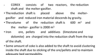 • COREX consists of two reactors, the reduction
shaft and the melter-gasifier.
• Thereduction shaft is placed above the melter-
gasifier and reduced iron material descends by gravity.
• Thevolume of the reduction shaft is 600 m3 and
the melter- gasifier is 2000 m3.
• Iron ore, pellets and additives (limestone and
dolomite) are charged into the reduction shaft from the top
of the shaft.
• Some amount of coke is also added to the shaft to avoid clustering
inside the shaft due to sticking of the ore/pellets and to maintain
 