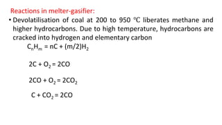 Reactions in melter-gasifier:
• Devolatilisation of coal at 200 to 950 ℃ liberates methane and
higher hydrocarbons. Due to high temperature, hydrocarbons are
cracked into hydrogen and elementary carbon
CnHm = nC + (m/2)H2
2C + O2 = 2CO
2CO + O2 = 2CO2
C + CO2 = 2CO
 
