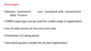 Advantages:
• Reduces investment cost compared with conventional
blast furnace
• COREX export gas can be used for a wide range of applications
• Use of wide variety of iron ores and coals
• Elimination of coking plants
• Hot-metal quality suitable for all steel applications
 