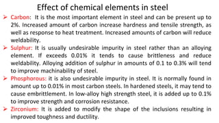Effect of chemical elements in steel
⮚ Carbon: It is the most important element in steel and can be present up to
2%. Increased amount of carbon increase hardness and tensile strength, as
well as response to heat treatment. Increased amounts of carbon will reduce
weldability.
⮚ Sulphur: It is usually undesirable impurity in steel rather than an alloying
element. If exceeds 0.01% it tends to cause brittleness and reduce
weldability. Alloying addition of sulphur in amounts of 0.1 to 0.3% will tend
to improve machinability of steel.
⮚ Phosphorous: it is also undesirable impurity in steel. It is normally found in
amount up to 0.01% in most carbon steels. In hardened steels, it may tend to
cause embrittlement. In low-alloy high strength steel, it is added up to 0.1%
to improve strength and corrosion resistance.
⮚ Zirconium: It is added to modify the shape of the inclusions resulting in
improved toughness and ductility.
 