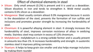 Effect of chemical elements in steel
⮚ Silicon: Only small amount (0.2%) is present and it is used as a deoxidizer.
Silicon dissolves in iron and tends to strengthen it. Weld metal usually
contains 0.5% silicon as a deoxidizer.
⮚ Manganese: Steel usually contain atleast 0.3% manganese because it assists
in the deoxidation of the steel, prevents the formation of iron sulfide and
inclusions and promotes greater strength by increasing the hardenability of
steel.
⮚ Chromium: it is powerful alloying element in steel. It strongly increases the
hardenability of steel, improves corrosion resistance of alloys in oxidizing
media. Stainless steel may contain in excess of 12% chromium.
⮚ Molybdenum: molybdenum is a strong carbide former and is usually present
in amounts less than 1%. It increases hardenability and strength. In austenitic
stainless steel it improves pitting corrosion.
⮚ Titanium: it helps to keep grain size smaller and also helps manage inclusions
by making them rounder
 