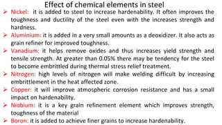 Effect of chemical elements in steel
⮚ Nickel: it is added to steel to increase hardenability. It often improves the
toughness and ductility of the steel even with the increases strength and
hardness.
⮚ Aluminium: it is added in a very small amounts as a deoxidizer. It also acts as
grain refiner for improved toughness.
⮚ Vanadium: it helps remove oxides and thus increases yield strength and
tensile strength. At greater than 0.05% there may be tendency for the steel
to become embrittled during thermal stress relief treatment.
⮚ Nitrogen: high levels of nitrogen will make welding difficult by increasing
embrittlement in the heat affected zone.
⮚ Copper: it will improve atmospheric corrosion resistance and has a small
impact on hardenability.
⮚ Niobium: it is a key grain refinement element which improves strength,
toughness of the material
⮚ Boron: it is added to achieve finer grains to increase hardenability.
 