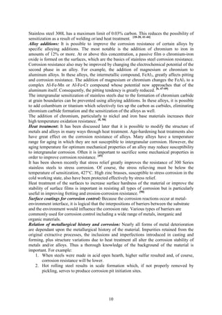 10
Stainless steel 300L has a maximum limit of 0.03% carbon. This reduces the possibility of
sensitization as a result of welding or/and heat treatment. [18-20, 41-44]
Alloy additions: It is possible to improve the corrosion resistance of certain alloys by
specific alloying additions. The most notable is the addition of chromium to iron in
amounts of 12% or more. At or above this concentration, a passive film o chromium-iron
oxide is formed on the surfaces, which are the basics of stainless steel corrosion resistance.
Corrosion resistance also may be improved by changing the electrochemical potential of the
second phase in an alloy. For example, the addition of magnesium or chromium to
aluminum alloys. In these alloys, the intermetallic compound, FeAl3, greatly affects pitting
and corrosion resistance. The addition of magnesium or chromium changes the FeAl3 to a
complex Al-Fe-Mn or Al-Fe-Cr compound whose potential now approaches that of the
aluminum itself. Consequently, the pitting tendency is greatly reduced. [6, 47-49]
The intergranular sensitization of stainless steels due to the formation of chromium carbide
at grain boundaries can be prevented using alloying additions. In these alloys, it is possible
to add columbium or titanium which selectively ties up the carbon as carbides, eliminating
chromium carbide formation and the sensitization of the alloys as well.
The addition of chromium, particularly to nickel and iron base materials increases their
high temperature oxidation resistance. [6, 50]
Heat treatment: It has been discussed later that it is possible to modify the structure of
metals and alloys in many ways through heat treatment. Age-hardening heat treatments also
have great effect on the corrosion resistance of alloys. Many alloys have a temperature
range for aging in which they are not susceptible to intergranular corrosion. However, the
aging temperature for optimum mechanical properties of an alloy may reduce susceptibility
to intergranular corrosion. Often it is important to sacrifice some mechanical properties in
order to improve corrosion resistance. [45]
It has been shown recently that stress relief greatly improves the resistance of 300 Series
stainless steels to stress corrosion. Of course, the stress relieving must be below the
temperature of sensitization, 427°C. High zinc brasses, susceptible to stress corrosion in the
cold working state, also have been protected effectively by stress relief.
Heat treatment of the surfaces to increase surface hardness of the material or improve the
stability of surface films is important in resisting all types of corrosion but is particularly
useful in improving fretting and erosion-corrosion resistance. [50]
Surface coatings for corrosion control: Because the corrosion reactions occur at metal-
environment interface, it is logical that the interpositions of barriers between the substrate
and the environment would influence the corrosion rate. Various types of barriers are
commonly used for corrosion control including a wide range of metals, inorganic and
organic materials.
Relation of metallurgical history and corrosion: Nearly all forms of metal deterioration
are dependant upon the metallurgical history of the material. Impurities retained from the
original extractive processes, the inclusions and imperfections introduced in casting and
forming, plus structure variations due to heat treatment all alter the corrosion stability of
metals and/or alloys. Thus a thorough knowledge of the background of the material is
important. For example:
1. When steels were made in acid open hearth, higher sulfur resulted and, of course,
corrosion resistance will be lower.
2. Hot rolling steel results in scale formation which, if not properly removed by
pickling, serves to produce corrosion pit initiation sites.
 