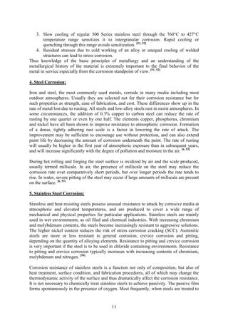 11
3. Slow cooling of regular 300 Series stainless steel through the 760°C to 427°C
temperature range sensitizes it to intergranular corrosion. Rapid cooling or
quenching through this range avoids sensitization. [51, 52]
4. Residual stresses due to cold working of an alloy or unequal cooling of welded
structures can lead to stress corrosion.
Thus knowledge of the basic principles of metallurgy and an understanding of the
metallurgical history of the material is extremely important to the final behavior of the
metal in service especially from the corrosion standpoint of view. [51, 52]
4. Steel Corrosion:
Iron and steel, the most commonly used metals, corrode in many media including most
outdoor atmospheres. Usually they are selected not for their corrosion resistance but for
such properties as strength, ease of fabrication, and cost. These differences show up in the
rate of metal lost due to rusting. All steels and low-alloy steels rust in moist atmospheres. In
some circumstances, the addition of 0.3% copper to carbon steel can reduce the rate of
rusting by one quarter or even by one half. The elements copper, phosphorus, chromium
and nickel have all been shown to improve resistance to atmospheric corrosion. Formation
of a dense, tightly adhering rust scale is a factor in lowering the rate of attack. The
improvement may be sufficient to encourage use without protection, and can also extend
paint life by decreasing the amount of corrosion underneath the paint. The rate of rusting
will usually be higher in the first year of atmospheric exposure than in subsequent years,
and will increase significantly with the degree of pollution and moisture in the air. [6, 53]
During hot rolling and forging the steel surface is oxidized by air and the scale produced,
usually termed millscale. In air, the presence of millscale on the steel may reduce the
corrosion rate over comparatively short periods, but over longer periods the rate tends to
rise. In water, severe pitting of the steel may occur if large amounts of millscale are present
on the surface. [6, 53]
5. Stainless Steel Corrosion:
Stainless and heat resisting steels possess unusual resistance to attack by corrosive media at
atmospheric and elevated temperatures, and are produced to cover a wide range of
mechanical and physical properties for particular applications. Stainless steels are mainly
used in wet environments, as oil filed and chemical industries. With increasing chromium
and molybdenum contents, the steels become increasingly resistant to aggressive solutions.
The higher nickel content reduces the risk of stress corrosion cracking (SCC). Austenitic
steels are more or less resistant to general corrosion, crevice corrosion and pitting,
depending on the quantity of alloying elements. Resistance to pitting and crevice corrosion
is very important if the steel is to be used in chloride containing environments. Resistance
to pitting and crevice corrosion typically increases with increasing contents of chromium,
molybdenum and nitrogen. [54]
Corrosion resistance of stainless steels is a function not only of composition, but also of
heat treatment, surface condition, and fabrication procedures, all of which may change the
thermodynamic activity of the surface and thus dramatically affect the corrosion resistance.
It is not necessary to chemically treat stainless steels to achieve passivity. The passive film
forms spontaneously in the presence of oxygen. Most frequently, when steels are treated to
 