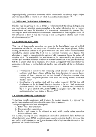12
improve passivity (passivation treatment), surface contaminants are removed by pickling to
allow the passive film to reform in air, which it does almost immediately. [54]
5.1. Pickling and Passivation of Stainless Steel:
Stainless steel can corrode in service if there is contamination of the surface. Both pickling
and passivation are chemical treatments applied to the surface of stainless steel to remove
contaminants and assist the formation of a continuous chromium-oxide, passive film.
Pickling and passivation are both acid treatments and neither will remove grease or oil. If
the fabrication is dirty, it may be necessary to use a detergent or alkaline clean before
pickling or passivation. [56]
5.2. Stainless Steel Weld Decay:
This type of intergranular corrosion can occur in the heat-affected zone of welded
components and also in cast components of stainless steel due to precipitation, during
cooling, of chromium carbides at the grain boundaries (and hence loss of chromium in the
immediately-adjacent zone). The local loss in corrosion resistance arises because the
chromium is crucial in promoting the formation of a Cr-rich passive film on the surface of
stainless steels. The susceptibility to weld decay can be counteracted by carrying out a
suitable post-weld heat treatment to restore a uniform composition at the grain boundaries
but this is clearly often not a practicable proposition. Consequently the usual strategy in
combating weld decay is by the choice of stainless steel with either of the two following
features:
a. Specification of a stainless steel containing a small amount of either titanium or
niobium; which have a higher affinity than does chromium for carbon: hence
carbides of these elements tend to form instead of chromium carbides, thus
avoiding the Cr-depletion problem: such steels are usually termed “stabilised
stainless steels”
b. Specification of a stainless steel with low carbon content (< 0.03%); this will
clearly decrease the likelihood of carbide formation in the steel. Such low-carbon
grades of stainless steel are often designated by a “L” in their code; for instance
the “316” grade of steel (18%Cr/10Ni/2.5Mo) is designated as “316L” when its
carbon content has been limited in this way. [6, 54]
5.3. Problems of Welding Stainless Steel:
To fabricate complex equipments and structures for modern industries it is necessary to
produce structurally sound joint using different welding procedures.
Through the application of heat, welding may:
1. Induce phase transformations,
2. Cause secondary precipitation,
3. Produce high stress in the adjacent to weld which greatly reduce corrosion
resistance in these zones.
For example, welding can cause intergranular sensitization of stainless steels. In the heat
affected zone to welds (HAZ), sensitization can occur in austenitic stainless steels and this
can lead to rapid deterioration and destruction especially in high corrosive atmosphere like
petroleum and chemical industries. [44]
 
