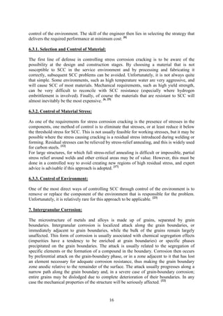 16
control of the environment. The skill of the engineer then lies in selecting the strategy that
delivers the required performance at minimum cost: [6]
6.3.1. Selection and Control of Material:
The first line of defense in controlling stress corrosion cracking is to be aware of the
possibility at the design and construction stages. By choosing a material that is not
susceptible to SCC in the service environment and by processing and fabricating it
correctly, subsequent SCC problems can be avoided. Unfortunately, it is not always quite
that simple. Some environments, such as high temperature water are very aggressive, and
will cause SCC of most materials. Mechanical requirements, such as high yield strength,
can be very difficult to reconcile with SCC resistance (especially where hydrogen
embrittlement is involved). Finally, of course the materials that are resistant to SCC will
almost inevitably be the most expensive. [6, 25]
6.3.2. Control of Material Stress:
As one of the requirements for stress corrosion cracking is the presence of stresses in the
components, one method of control is to eliminate that stresses, or at least reduce it below
the threshold stress for SCC. This is not usually feasible for working stresses, but it may be
possible where the stress causing cracking is a residual stress introduced during welding or
forming. Residual stresses can be relieved by stress-relief annealing, and this is widely used
for carbon steels. [12]
For large structures, for which full stress-relief annealing is difficult or impossible, partial
stress relief around welds and other critical areas may be of value. However, this must be
done in a controlled way to avoid creating new regions of high residual stress, and expert
advice is advisable if this approach is adopted. [17]
6.3.3. Control of Environment:
One of the most direct ways of controlling SCC through control of the environment is to
remove or replace the component of the environment that is responsible for the problem.
Unfortunately, it is relatively rare for this approach to be applicable. [23]
7. Intergranular Corrosion:
The microstructure of metals and alloys is made up of grains, separated by grain
boundaries. Intergranular corrosion is localized attack along the grain boundaries, or
immediately adjacent to grain boundaries, while the bulk of the grains remain largely
unaffected. This form of corrosion is usually associated with chemical segregation effects
(impurities have a tendency to be enriched at grain boundaries) or specific phases
precipitated on the grain boundaries. The attack is usually related to the segregation of
specific elements or the formation of a compound in the boundary. Corrosion then occurs
by preferential attack on the grain-boundary phase, or in a zone adjacent to it that has lost
an element necessary for adequate corrosion resistance, thus making the grain boundary
zone anodic relative to the remainder of the surface. The attack usually progresses along a
narrow path along the grain boundary and, in a severe case of grain-boundary corrosion;
entire grains may be dislodged due to complete deterioration of their boundaries. In any
case the mechanical properties of the structure will be seriously affected. [32]
 