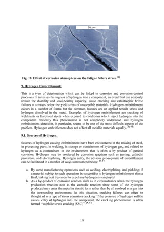 18
Fig. 10. Effect of corrosion atmosphere on the fatigue failure stress. [6]
9. Hydrogen Embrittlement:
This is a type of deterioration which can be linked to corrosion and corrosion-control
processes. It involves the ingress of hydrogen into a component, an event that can seriously
reduce the ductility and load-bearing capacity, cause cracking and catastrophic brittle
failures at stresses below the yield stress of susceptible materials. Hydrogen embrittlement
occurs in a number of forms but the common features are an applied tensile stress and
hydrogen dissolved in the metal. Examples of hydrogen embrittlement are cracking of
weldments or hardened steels when exposed to conditions which inject hydrogen into the
component. Presently this phenomenon is not completely understood and hydrogen
embrittlement detection, in particular, seems to be one of the most difficult aspects of the
problem. Hydrogen embrittlement does not affect all metallic materials equally. [6, 44]
9.1. Sources of Hydrogen:
Sources of hydrogen causing embrittlement have been encountered in the making of steel,
in processing parts, in welding, in storage or containment of hydrogen gas, and related to
hydrogen as a contaminant in the environment that is often a by-product of general
corrosion. Hydrogen may be produced by corrosion reactions such as rusting, cathodic
protection, and electroplating. Hydrogen entry, the obvious pre-requisite of embrittlement
can be facilitated in a number of ways summarized below: [6, 17]
a. By some manufacturing operations such as welding, electroplating, and pickling; if
a material subject to such operations is susceptible to hydrogen embrittlement then a
final, baking heat treatment to expel any hydrogen is employed
b. As a by-product of corrosion reaction such as in circumstances when the hydrogen
production reaction acts as the cathodic reaction since some of the hydrogen
produced may enter the metal in atomic form rather than be all evolved as a gas into
the surrounding environment. In this situation, cracking failures can often be
thought of as a type of stress corrosion cracking. If the presence of hydrogen sulfide
causes entry of hydrogen into the component, the cracking phenomenon is often
termed “sulphide stress cracking (SSC)”. [6, 17]
 