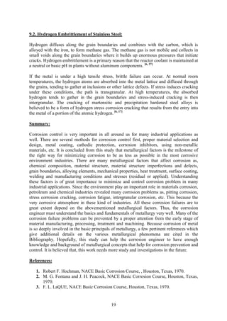 19
9.2. Hydrogen Embrittlement of Stainless Steel:
Hydrogen diffuses along the grain boundaries and combines with the carbon, which is
alloyed with the iron, to form methane gas. The methane gas is not mobile and collects in
small voids along the grain boundaries where it builds up enormous pressures that initiate
cracks. Hydrogen embrittlement is a primary reason that the reactor coolant is maintained at
a neutral or basic pH in plants without aluminum components. [6, 37]
If the metal is under a high tensile stress, brittle failure can occur. At normal room
temperatures, the hydrogen atoms are absorbed into the metal lattice and diffused through
the grains, tending to gather at inclusions or other lattice defects. If stress induces cracking
under these conditions, the path is transgranular. At high temperatures, the absorbed
hydrogen tends to gather in the grain boundaries and stress-induced cracking is then
intergranular. The cracking of martensitic and precipitation hardened steel alloys is
believed to be a form of hydrogen stress corrosion cracking that results from the entry into
the metal of a portion of the atomic hydrogen. [6, 17]
Summary:
Corrosion control is very important in all around us for many industrial applications as
well. There are several methods for corrosion control first, proper material selection and
design, metal coating, cathodic protection, corrosion inhibitors, using non-metallic
materials, etc. It is concluded from this study that metallurgical factors is the milestone of
the right way for minimizing corrosion to be as less as possible in the most corrosive
environment industries. There are many metallurgical factors that affect corrosion as,
chemical composition, material structure, material structure imperfections and defects,
grain boundaries, alloying elements, mechanical properties, heat treatment, surface coating,
welding and manufacturing conditions and stresses (residual or applied). Understanding
these factors is of great importance to minimize and control corrosion problem in many
industrial applications. Since the environment play an important role in materials corrosion,
petroleum and chemical industries revealed many corrosion problems as, pitting corrosion,
stress corrosion cracking, corrosion fatigue, intergranular corrosion, etc. This because the
very corrosive atmosphere in these kind of industries. All these corrosion failures are to
great extent depend on the abovementioned metallurgical factors. Thus, the corrosion
engineer must understand the basics and fundamentals of metallurgy very well. Many of the
corrosion failure problems can be prevented by a proper attention from the early stage of
material manufacturing, processing, treatment and machining. Because corrosion of metal
is so deeply involved in the basic principals of metallurgy, a few pertinent references which
give additional details on the various metallurgical phenomena are cited in the
Bibliography. Hopefully, this study can help the corrosion engineer to have enough
knowledge and background of metallurgical concepts that help for corrosion prevention and
control. It is believed that, this work needs more study and investigations in the future.
References:
1. Robert F. Hochman, NACE Basic Corrosion Course, , Houston, Texas, 1970.
2. M. G. Fontana and J. H. Peacock, NACE Basic Corrosion Course, Houston, Texas,
1970.
3. F. L. LaQUE, NACE Basic Corrosion Course, Houston, Texas, 1970.
 