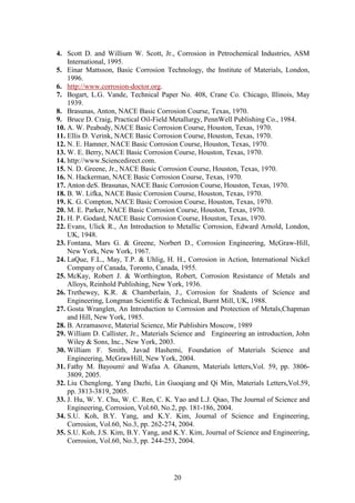 20
4. Scott D. and Willium W. Scott, Jr., Corrosion in Petrochemical Industries, ASM
International, 1995.
5. Einar Mattsson, Basic Corrosion Technology, the Institute of Materials, London,
1996.
6. http://www.corrosion-doctor.org.
7. Bogart, L.G. Vande, Technical Paper No. 408, Crane Co. Chicago, Illinois, May
1939.
8. Brasunas, Anton, NACE Basic Corrosion Course, Texas, 1970.
9. Bruce D. Craig, Practical Oil-Field Metallurgy, PennWell Publishing Co., 1984.
10. A. W. Peabody, NACE Basic Corrosion Course, Houston, Texas, 1970.
11. Ellis D. Verink, NACE Basic Corrosion Course, Houston, Texas, 1970.
12. N. E. Hamner, NACE Basic Corrosion Course, Houston, Texas, 1970.
13. W. E. Berry, NACE Basic Corrosion Course, Houston, Texas, 1970.
14. http://www.Sciencedirect.com.
15. N. D. Greene, Jr., NACE Basic Corrosion Course, Houston, Texas, 1970.
16. N. Hackerman, NACE Basic Corrosion Course, Texas, 1970.
17. Anton deS. Brasunas, NACE Basic Corrosion Course, Houston, Texas, 1970.
18. B. W. Lifka, NACE Basic Corrosion Course, Houston, Texas, 1970.
19. K. G. Compton, NACE Basic Corrosion Course, Houston, Texas, 1970.
20. M. E. Parker, NACE Basic Corrosion Course, Houston, Texas, 1970.
21. H. P. Godard, NACE Basic Corrosion Course, Houston, Texas, 1970.
22. Evans, Ulick R., An Introduction to Metallic Corrosion, Edward Arnold, London,
UK, 1948.
23. Fontana, Mars G. & Greene, Norbert D., Corrosion Engineering, McGraw-Hill,
New York, New York, 1967.
24. LaQue, F.L., May, T.P. & Uhlig, H. H., Corrosion in Action, International Nickel
Company of Canada, Toronto, Canada, 1955.
25. McKay, Robert J. & Worthington, Robert, Corrosion Resistance of Metals and
Alloys, Reinhold Publishing, New York, 1936.
26. Trethewey, K.R. & Chamberlain, J., Corrosion for Students of Science and
Engineering, Longman Scientific & Technical, Burnt Mill, UK, 1988.
27. Gosta Wranglen, An Introduction to Corrosion and Protection of Metals,Chapman
and Hill, New York, 1985.
28. B. Arzamasove, Material Science, Mir Publishirs Moscow, 1989
29. William D. Callister, Jr., Materials Science and Engineering an introduction, John
Wiley & Sons, Inc., New York, 2003.
30. William F. Smith, Javad Hashemi, Foundation of Materials Science and
Engineering, McGrawHill, New York, 2004.
31. Fathy M. Bayoumi,
and Wafaa A. Ghanem, Materials letters,Vol. 59, pp. 3806-
3809, 2005.
32. Liu Chenglong, Yang Dazhi, Lin Guoqiang and Qi Min, Materials Letters,Vol.59,
pp. 3813-3819, 2005.
33. J. Hu, W. Y. Chu, W. C. Ren, C. K. Yao and L.J. Qiao, The Journal of Science and
Engineering, Corrosion, Vol.60, No.2, pp. 181-186, 2004.
34. S.U. Koh, B.Y. Yang, and K.Y. Kim, Journal of Science and Engineering,
Corrosion, Vol.60, No.3, pp. 262-274, 2004.
35. S.U. Koh, J.S. Kim, B.Y. Yang, and K.Y. Kim, Journal of Science and Engineering,
Corrosion, Vol.60, No.3, pp. 244-253, 2004.
 