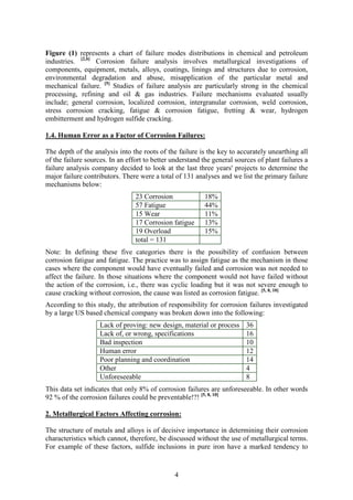 4
Figure (1) represents a chart of failure modes distributions in chemical and petroleum
industries. [2,6]
Corrosion failure analysis involves metallurgical investigations of
components, equipment, metals, alloys, coatings, linings and structures due to corrosion,
environmental degradation and abuse, misapplication of the particular metal and
mechanical failure. [5]
Studies of failure analysis are particularly strong in the chemical
processing, refining and oil & gas industries. Failure mechanisms evaluated usually
include; general corrosion, localized corrosion, intergranular corrosion, weld corrosion,
stress corrosion cracking, fatigue & corrosion fatigue, fretting & wear, hydrogen
embitterment and hydrogen sulfide cracking.
1.4. Human Error as a Factor of Corrosion Failures:
The depth of the analysis into the roots of the failure is the key to accurately unearthing all
of the failure sources. In an effort to better understand the general sources of plant failures a
failure analysis company decided to look at the last three years' projects to determine the
major failure contributors. There were a total of 131 analyses and we list the primary failure
mechanisms below:
23 Corrosion 18%
57 Fatigue 44%
15 Wear 11%
17 Corrosion fatigue 13%
19 Overload 15%
total = 131
Note: In defining these five categories there is the possibility of confusion between
corrosion fatigue and fatigue. The practice was to assign fatigue as the mechanism in those
cases where the component would have eventually failed and corrosion was not needed to
affect the failure. In those situations where the component would not have failed without
the action of the corrosion, i.e., there was cyclic loading but it was not severe enough to
cause cracking without corrosion, the cause was listed as corrosion fatigue. [5, 8, 10]
According to this study, the attribution of responsibility for corrosion failures investigated
by a large US based chemical company was broken down into the following:
Lack of proving: new design, material or process 36
Lack of, or wrong, specifications 16
Bad inspection 10
Human error 12
Poor planning and coordination 14
Other 4
Unforeseeable 8
This data set indicates that only 8% of corrosion failures are unforeseeable. In other words
92 % of the corrosion failures could be preventable!?! [5, 8, 10]
2. Metallurgical Factors Affecting corrosion:
The structure of metals and alloys is of decisive importance in determining their corrosion
characteristics which cannot, therefore, be discussed without the use of metallurgical terms.
For example of these factors, sulfide inclusions in pure iron have a marked tendency to
 