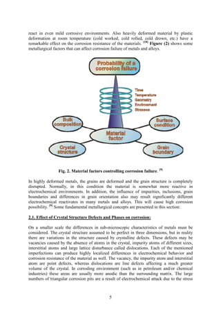 5
react in even mild corrosive environments. Also heavily deformed material by plastic
deformation at room temperature (cold worked, cold rolled, cold drown, etc.) have a
remarkable effect on the corrosion resistance of the materials. [18]
Figure (2) shows some
metallurgical factors that can affect corrosion failure of metals and alloys.
Fig. 2. Material factors controlling corrosion failure. [9]
In highly deformed metals, the grains are deformed and the grain structure is completely
disrupted. Normally, in this condition the material is somewhat more reactive in
electrochemical environments. In addition, the influence of impurities, inclusions, grain
boundaries and differences in grain orientation also may result significantly different
electrochemical reactivates in many metals and alloys. This will cause high corrosion
possibility. [9]
Some fundamental metallurgical concepts are presented in this section:
2.1. Effect of Crystal Structure Defects and Phases on corrosion:
On a smaller scale the differences in sub-microscopic characteristics of metals must be
considered. The crystal structure assumed to be perfect in three dimensions, but in reality
there are variations in the structure caused by crystalline defects. These defects may be
vacancies caused by the absence of atoms in the crystal, impurity atoms of different sizes,
interstitial atoms and large lattice disturbance called dislocations. Each of the mentioned
imperfections can produce highly localized differences in electrochemical behavior and
corrosion resistance of the material as well. The vacancy, the impurity atom and interstitial
atom are point defects, whereas dislocations are line defects affecting a much greater
volume of the crystal. In corroding environment (such as in petroleum and/or chemical
industries) these areas are usually more anodic than the surrounding matrix. The large
numbers of triangular corrosion pits are a result of electrochemical attack due to the stress
 