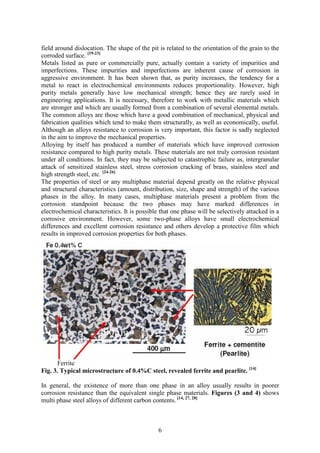 6
field around dislocation. The shape of the pit is related to the orientation of the grain to the
corroded surface. [19-23]
Metals listed as pure or commercially pure, actually contain a variety of impurities and
imperfections. These impurities and imperfections are inherent cause of corrosion in
aggressive environment. It has been shown that, as purity increases, the tendency for a
metal to react in electrochemical environments reduces proportionality. However, high
purity metals generally have low mechanical strength; hence they are rarely used in
engineering applications. It is necessary, therefore to work with metallic materials which
are stronger and which are usually formed from a combination of several elemental metals.
The common alloys are those which have a good combination of mechanical, physical and
fabrication qualities which tend to make them structurally, as well as economically, useful.
Although an alloys resistance to corrosion is very important, this factor is sadly neglected
in the aim to improve the mechanical properties.
Alloying by itself has produced a number of materials which have improved corrosion
resistance compared to high purity metals. These materials are not truly corrosion resistant
under all conditions. In fact, they may be subjected to catastrophic failure as, intergranular
attack of sensitized stainless steel, stress corrosion cracking of brass, stainless steel and
high strength steel, etc. [24-26]
The properties of steel or any multiphase material depend greatly on the relative physical
and structural characteristics (amount, distribution, size, shape and strength) of the various
phases in the alloy. In many cases, multiphase materials present a problem from the
corrosion standpoint because the two phases may have marked differences in
electrochemical characteristics. It is possible that one phase will be selectively attacked in a
corrosive environment. However, some two-phase alloys have small electrochemical
differences and excellent corrosion resistance and others develop a protective film which
results in improved corrosion properties for both phases.
Ferrite
Fig. 3. Typical microstructure of 0.4%C steel, revealed ferrite and pearlite. [14]
In general, the existence of more than one phase in an alloy usually results in poorer
corrosion resistance than the equivalent single phase materials. Figures (3 and 4) shows
multi phase steel alloys of different carbon contents. [14, 27, 28]
 