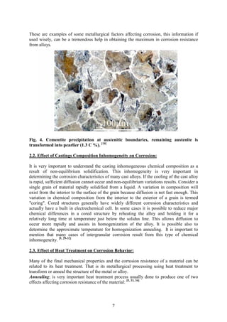 7
These are examples of some metallurgical factors affecting corrosion, this information if
used wisely, can be a tremendous help in obtaining the maximum in corrosion resistance
from alloys.
Fig. 4. Cementite precipitation at austenitic boundaries, remaining austenite is
transformed into pearlier (1.3 C %). [14]
2.2. Effect of Castings Composition Inhomogeneity on Corrosion:
It is very important to understand the casting inhomogeneous chemical composition as a
result of non-equilibrium solidification. This inhomogeneity is very important in
determining the corrosion characteristics of many cast alloys. If the cooling of the cast alloy
is rapid, sufficient diffusion cannot occur and non-equilibrium variations results. Consider a
single grain of material rapidly solidified from a liquid. A variation in composition will
exist from the interior to the surface of the grain because diffusion is not fast enough. This
variation in chemical composition from the interior to the exterior of a grain is termed
"coring". Cored structures generally have widely different corrosion characteristics and
actually have a built in electrochemical cell. In some cases it is possible to reduce major
chemical differences in a cored structure by reheating the alloy and holding it for a
relatively long time at temperature just below the solidus line. This allows diffusion to
occur more rapidly and assists in homogenization of the alloy. It is possible also to
determine the approximate temperature for homogenization annealing. It is important to
mention that many cases of intergranular corrosion result from this type of chemical
inhomogeneity. [5, 29-32]
2.3. Effect of Heat Treatment on Corrosion Behavior:
Many of the final mechanical properties and the corrosion resistance of a material can be
related to its heat treatment. That is its metallurgical processing using heat treatment to
transform or anneal the structure of the metal or alloy.
Annealing; is very important heat treatment process usually done to produce one of two
effects affecting corrosion resistance of the material: [5, 33, 34]
 