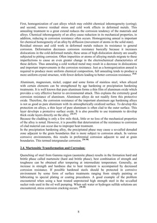 8
First, homogenization of cast alloys which may exhibit chemical inhomogeneity (coring);
and second, remove residual stress and cold work effects in deformed metals. This
annealing treatment to a great extend reduces the corrosion tendency of the materials and
alloys. Chemical inhomogeneity of an alloy cause reduction in its mechanical properties, in
addition, reducing in corrosion resistance often occurs. Homogenizing anneal is important
for chemical homogeneity of an alloy by diffusion (movement of atoms in the solid state).
Residual stresses and cold work in deformed metals reduces its resistance to general
corrosion. Deformation decreases corrosion resistance basically because it increases
dislocations in the cold deformed metals; these areas of high dislocation density are usually
subjected to pitting corrosion. Often impurities or atoms of alloying metals migrate to these
imperfections to cause an even greater change in the electrochemical characteristics of
these defects. Thus annealing a cold worked metal may result in a decrease in dislocations
and important improvements in the corrosion resistance. Just as a homogenization anneal is
required to produce more uniform chemical composition, full annealing tends to produce a
more uniform crystal structure, with fewer defects leading to better corrosion resistance. [5,6]
Aluminum, magnesium, nickel, copper and some forms of stainless steel, when alloyed
with certain elements can be strengthened by age hardening or precipitation hardening
treatments. It is well known that pure aluminum forms a thin film of aluminum oxide which
provides a very effective barrier to environmental attack. This explains the extremely good
corrosion resistance of aluminum. Aluminum alloys do not readily form this protective
oxide. Therefore, the corrosion resistance of the important aluminum age hardening alloys
is not as good as pure aluminum with its atmospherically oxidized surface. To develop this
protection on alloys, a thin layer of pure aluminum is often clad to the outer surface. This
layer develops a protective surface oxide. It is also possible to use treatments to develop
thick oxide layers directly on the alloy. [34-37]
Because the cladding is only a few mils thick, little or no loss of the mechanical properties
of the alloy is noted. However, it is possible that deterioration of the resistance to corrosion
of clad material can occur due to improper heat treatment.
In the precipitation hardening alloy, the precipitated phase may cause a so-called denuded
zone adjacent to the grain boundaries that is more subject to corrosion attack. In various
corrosive environments, this results in preferential corrosion adjacent to and at grain
boundaries. This termed intergranular corrosion. [36-38]
2.4. Martensitic Transformation and Corrosion:
Quenching of steel from Gamma region (austenite phase) results in the formation hard and
brittle phase called martensite (hard and brittle phase), best combination of strength and
toughness can be obtained after tempering at intermediate temperature. Generally, an
increase in strength and hardness due to heat treatment is accompanied by decreased
corrosion resistance. If possible hardened steels should be protected in corrosive
environment by some form of surface treatments ranging from simply painting or
lubricating to special plating or coating procedures. A good example of the problem
encountered when using a heat treated unprotected high strength steel in the so-called
sucker rods used in the oil well pumping. When salt water or hydrogen sulfide solutions are
encountered, stress corrosion cracking occurs. [38-40]
 