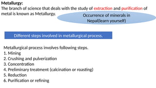 Metallurgy:
The branch of science that deals with the study of extraction and purification of
metal is known as Metallurgy. Occurrence of minerals in
Nepal(learn yourself)
Different steps involved in metallurgical process.
Metallurgical process involves following steps.
1. Mining
2. Crushing and pulverization
3. Concentration
4. Preliminary treatment (calcination or roasting)
5. Reduction
6. Purification or refining
 