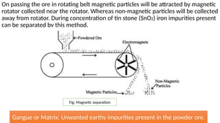 On passing the ore in rotating belt magnetic particles will be attracted by magnetic
rotator collected near the rotator. Whereas non-magnetic particles will be collected
away from rotator. During concentration of tin stone (SnO2) iron impurities present
can be separated by this method.
Fig: Magnetic separation
Gangue or Matrix: Unwanted earthy impurities present in the powder ore.
 