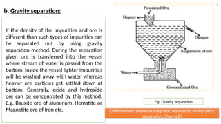 a) :
b. Gravity separation:
If the density of the impurities and ore is
different than such types of impurities can
be separated out by using gravity
separation method. During the separation
given ore is transferred into the vessel
where stream of water is passed from the
bottom. Inside the vessel lighter impurities
will be washed away with water whereas
heavier ore particles get settled down at
bottom. Generally, oxide and hydroxide
ore can be concentrated by this method.
E.g. Bauxite ore of aluminum, Hematite or
Magnetite ore of Iron etc.
Fig: Gravity Separation
Differentiate between magnetic separation and Gravity
separation. (Yourself)
 