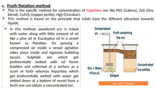 c. Froth flotation method:
 This is the specific method for concentration of Sulphides ore like PbS (Galena), ZnS (Zinc
blend), CuFeS2 (copper pyrite), HgS (Cinnabar).
 This method is based on the principle that solids have the different attraction towards
liquids.
 In this method, powdered ore is mixed
with water along with little amount of oil
like a pine oil or Eucalyptus oil in a vessel
known as flotation. On passing a
compressed air inside a vessel agitation
takes place inside and vigorous bubbling
occurs. Sulphide ore which get
preferentially wetted with oil forms
bubbles and collected at a surface as a
scum or forth whereas impurities which
get preferentially wetted with water get
settled down at a bottom of vessel from a
forth one can obtain a concentrated ore.
Fig: Froth flotation
 
