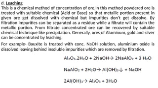 d. Leaching
This is a chemical method of concentration of ore.In this method powdered ore is
treated with suitable chemical (Acid or Base) so that metallic portion present in
given ore get dissolved with chemical but impurities don’t get dissolve. By
filtration impurities can be separated as a residue while a filtrate will contain the
metallic portion. From filtrate concentrated ore can be recovered by suitable
chemical technique like precipitation. Generally, ores of Aluminum, gold and silver
can be concentrated by leaching.
For example- Bauxite is treated with conc. NaOH solution, aluminium oxide is
dissolved leaving behind insoluble impurities which are removed by filtration.
 