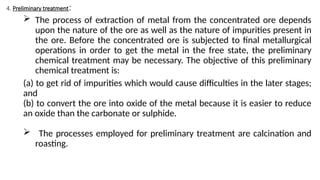 4. Preliminary treatment:
 The process of extraction of metal from the concentrated ore depends
upon the nature of the ore as well as the nature of impurities present in
the ore. Before the concentrated ore is subjected to final metallurgical
operations in order to get the metal in the free state, the preliminary
chemical treatment may be necessary. The objective of this preliminary
chemical treatment is:
(a) to get rid of impurities which would cause difficulties in the later stages;
and
(b) to convert the ore into oxide of the metal because it is easier to reduce
an oxide than the carbonate or sulphide.
 The processes employed for preliminary treatment are calcination and
roasting.
 