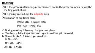 Roasting:
It is the process of heating a concentrated ore in the presence of air below the
melting point of ore.
It is mainly carried out for sulphide ores
Oxidation of ore takes place
2ZnS+ 3O2 → 2ZnO+ 2SO2
PbS+ O2 → PbO+ SO2
 During roasting following changes take place
a. Moisture volatile impurities and organic matters get removed.
b. Elements like S, P, As etc. gets oxidized.
S+ O2 → SO2
4P+ 5O2 →2P2O5
As+ O2 → As2O3
 