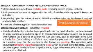 5) REDUCTION/ EXTRACTION OF METAL FROM METALLIC OXIDE
Metals can be extracted from metallic oxide removing oxygen present in them.
Such process of removal of oxygen with the help of suitable reducing agent is known as
reduction.
 Depending upon the nature of metal, reduction can be carried out by chemical method
or electrolytic method.
There are different types of reduction which are:
a) Reduction with Carbon: (smelting) vvvimp
• Metals which lies in central or lower position in electrochemical series can be extracted
by using carbon as a reducing agent. In this method calcined or roasted ore is mixed
with Carbon (as a source of Carbon we can use coke, coal or charcoal) along with
suitable flux. On providing a sufficient heat, reduction proceeds and metal is obtained
in a molten state. So, this method is also known as smelting. Flux combines with
impurities(refractory impurities) resulting a slag which also exist in molten state. Taking
an advantage of immiscibility of slag with metal, Slag can be removed easily and almost
pure metal is obtained.
What is reduction in metallurgy?
 