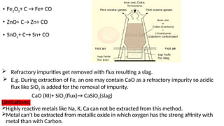 • Fe2O3+ C → Fe+ CO
• ZnO+ C→ Zn+ CO
• SnO2+ C→ Sn+ CO
 Refractory impurities get removed with flux resulting a slag.
 E.g. During extraction of Fe, an ore may contain CaO as a refractory impurity so acidic
flux like SiO2 is added for the removal of impurity.
CaO (RI)+ SiO2(flux)→ CaSiO3(slag)
Limitations:
Highly reactive metals like Na, K, Ca can not be extracted from this method.
Metal can’t be extracted from metallic oxide in which oxygen has the strong affinity with
metal than with Carbon.
 