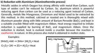 b) Reduction with Aluminium (Aluminothermite process)
Metallic oxides in which Oxygen has strong affinity with metal than Carbon, such
type of oxides can’t be reduced by Carbon. So, aluminum which is powerful
reducing agent than carbon can be used as a reducing agent instead of Carbon.
Generally, metals like Manganese, Chromium and Nickel used to be extracted by
this method. In this method, calcined or roasted ore is thoroughly mixed with
Aluminum powder along with little amount of Barium Peroxide (BaO2) and kept in
a suitable crucible fitted with magnesium ribbon. Heat energy required to initiate
reduction is supplied by burning of BaO2 and magnesium ribbon. Once the
reduction is started, heat is evolved inside a crucible because the reaction is
exothermic in nature. In this process also metal is obtained in molten state.
Examples:
3MnO2+4Al → 3Mn+ 2Al2O3+ Heat
Cr2O3+ 2Al → 2Cr+ Al2O3+ Heat
 