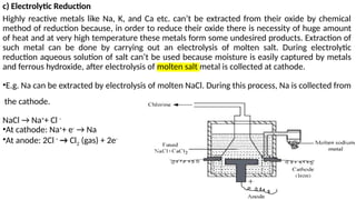 c) Electrolytic Reduction
Highly reactive metals like Na, K, and Ca etc. can’t be extracted from their oxide by chemical
method of reduction because, in order to reduce their oxide there is necessity of huge amount
of heat and at very high temperature these metals form some undesired products. Extraction of
such metal can be done by carrying out an electrolysis of molten salt. During electrolytic
reduction aqueous solution of salt can’t be used because moisture is easily captured by metals
and ferrous hydroxide, after electrolysis of molten salt metal is collected at cathode.
•E.g. Na can be extracted by electrolysis of molten NaCl. During this process, Na is collected from
the cathode.
NaCl → Na+
+ Cl -
•At cathode: Na+
+ e-
→ Na
•At anode: 2Cl -
→ Cl2 (gas) + 2e-
 