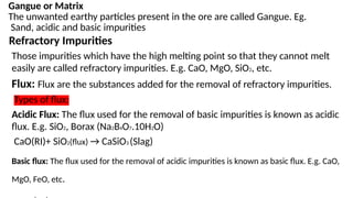 Gangue or Matrix
The unwanted earthy particles present in the ore are called Gangue. Eg.
Sand, acidic and basic impurities
Refractory Impurities
Those impurities which have the high melting point so that they cannot melt
easily are called refractory impurities. E.g. CaO, MgO, SiO2, etc.
Flux: Flux are the substances added for the removal of refractory impurities.
Types of flux:
Acidic Flux: The flux used for the removal of basic impurities is known as acidic
flux. E.g. SiO2, Borax (Na2B4O7.10H2O)
CaO(RI)+ SiO2(flux) → CaSiO3 (Slag)
Basic flux: The flux used for the removal of acidic impurities is known as basic flux. E.g. CaO,
MgO, FeO, etc.
 