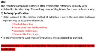 Slag
The resulting compound obtained after treating the refractory impurity with
suitable flux is called slag. The melting point of slag is low. So, it can be fused easily.
6) Refining/ purification:
• Metals obtained by the chemical method of extraction is not in the pure state. Following
impurities may be associated with metals.
Residual slag or flux
Metals other than the desired one.
Unreduced metallic ores.
Elements like P, As, S , etc.
• In order to remove such types of impurities, metals should be purified.
Depending upon a nature of impurities following methods can be applied for the
purification:
 
