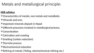 Metals and metallurgical principle:
NEB syllabus
Characteristics of metals, non metals and metalloids.
Minerals and ores
Important minerals deposit in Nepal
Different processes involved in metallurgical process.
Concentration
Calcination and roasting
Smelting (carbon reduction)
Thermite process
Electrochemical reduction
Refining of metals ( Poling, electrochemical refining etc.)
 