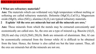 SOLVED QUESTIONMS:
1 What are refractory materials?
Ans: The materials which can withstand very high temperature without melting or
softening are called refractory materials. Dolomite (MgCO3.CaCO3), Magnesium
oxide (MgO), silica (SiO2), alumina (Al2O3) are typical refractory materials.
2 Explain ‘All the ores are minerals but not all the minerals are ores.’
Ans: Those minerals from which the metals may be extracted conveniently and
economically are called ores. So, the ores are a type of mineral e.g. Bauxite (Al2O3
2H2O) and clay (Al2O32SiO3.2H2O). Both are minerals of aluminium. But, Al can
be economically extracted from the former while Al is difficult to be obtained
from the later. Hence, the former is also called ore but the later cannot. Thus, all
the ores are minerals but all the minerals are not ore.
 