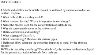 DO YOURSELF:
1 Alkali and alkaline earth metals can not be obtained by a chemical reduction
method. Explain.
2 What is flux? How are they useful?
3 What is meant by slag? Why is it important in metallurgy?
4 Name the process used for the concentration of sulphide ore.
5 Why do some metals occur in the native state?
6 Define calcination and roasting?
7 What is gangue? Classify it.
8 What is metallurgy? Mentions its various types.
9 Define an alloy. What are the properties imparted to metal by the alloying
process?
10 What is meant by metallurgy? Describe briefly the various methods employed
for the general extraction of metals from their ore.
 