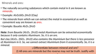 Minerals and ores:
• The naturally occurring substances which contain metal in it are known as
minerals.
• Example: Al2O3SiO2.2H2O (Clay)
• The minerals from which we can extract the metal in economical as well as
convenient way are known as ores.
• Example: Bauxite Al2O3.2H2O
Note: from Bauxite (Al2O3. 2H2O) metal Aluminum can be extracted economically
because it only contains Aluminum. So, it is an ore.
But clay (Al2O3. 2SiO2. 2H2O) also contains the Aluminium but there is less presence
of Aluminium in it. So, we cannot extract Aluminium from it economically. So, it is a
mineral.
1) Differentiate between mineral and ore?
2) All ores are minerals but the reverse may not be truth. Justify with
 