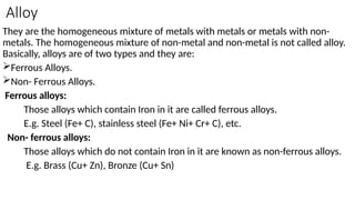 Alloy
They are the homogeneous mixture of metals with metals or metals with non-
metals. The homogeneous mixture of non-metal and non-metal is not called alloy.
Basically, alloys are of two types and they are:
Ferrous Alloys.
Non- Ferrous Alloys.
Ferrous alloys:
Those alloys which contain Iron in it are called ferrous alloys.
E.g. Steel (Fe+ C), stainless steel (Fe+ Ni+ Cr+ C), etc.
Non- ferrous alloys:
Those alloys which do not contain Iron in it are known as non-ferrous alloys.
E.g. Brass (Cu+ Zn), Bronze (Cu+ Sn)
 