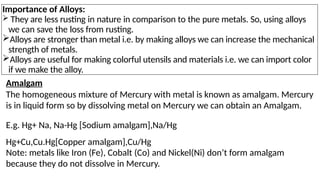 Importance of Alloys:
 They are less rusting in nature in comparison to the pure metals. So, using alloys
we can save the loss from rusting.
Alloys are stronger than metal i.e. by making alloys we can increase the mechanical
strength of metals.
Alloys are useful for making colorful utensils and materials i.e. we can import color
if we make the alloy.
Amalgam
The homogeneous mixture of Mercury with metal is known as amalgam. Mercury
is in liquid form so by dissolving metal on Mercury we can obtain an Amalgam.
E.g. Hg+ Na, Na-Hg [Sodium amalgam],Na/Hg
Hg+Cu,Cu.Hg[Copper amalgam],Cu/Hg
Note: metals like Iron (Fe), Cobalt (Co) and Nickel(Ni) don’t form amalgam
because they do not dissolve in Mercury.
 