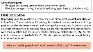 Uses of Amalgam:
Copper amalgam is used for filling the cavity in teeth.
Sodium amalgam (NaHg) is used as reducing agent instead of Sodium (Na).
EXISTENCE OF METAL
Depending upon the reactivity of metal they can either exist in combined state or
in free State. Those metals which are highly reactive in nature are located in top
position of electrochemical series and non-reactive metals are in bottom of the
electrochemical series. Metals like Na, K, Ca are most reactive and they combine
with most reactive non-metals i.e. halides. Similarly, metals like Fe, Mg, Al, etc.
exits in oxides form. Similarly, Cu, Zn, Pb, etc. exist in sulphide form and Au, Ag,
Pt exist in Free State.
Why are metals generally not found in free(native) state? Give examples.
 