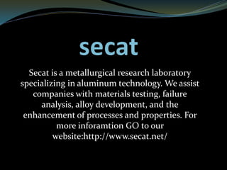 Secat is a metallurgical research laboratory
specializing in aluminum technology. We assist
companies with materials testing, failure
analysis, alloy development, and the
enhancement of processes and properties. For
more inforamtion GO to our
website:http://www.secat.net/
 