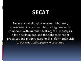 SECAT
Secat is a metallurgical research laboratory
specializing in aluminum technology.We assist
companies with materials testing, failure analysis,
alloy development, and the enhancement of
processes and properties.For more information visit
to our website:http://www.secat.net/
 