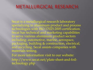 Secat is a metallurgical research laboratory 
specializing in aluminum product and process 
technologies with ISO 17025:2005 certification. 
Secat has technical and marketing capabilities 
to serve various aluminum product sectors 
including: automotive, marine, aerospace, 
packaging, building & construction, electrical, 
and recycling. Secat assists companies with 
materials testing. 
For more information visit to our website: 
http://www.secat.net/plate-sheet-and-foil-technology. 
php 
